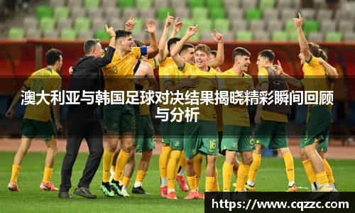 澳大利亚与韩国足球对决结果揭晓精彩瞬间回顾与分析