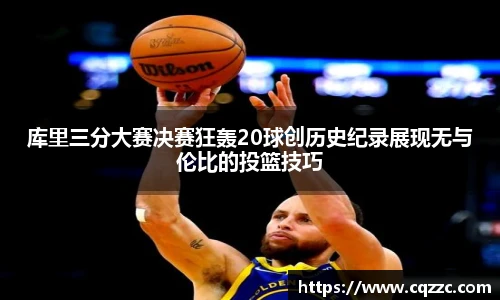 库里三分大赛决赛狂轰20球创历史纪录展现无与伦比的投篮技巧